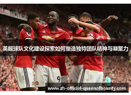 英超球队文化建设探索如何塑造独特团队精神与凝聚力 英超球队文化建设探索如何塑造独特团队精神与凝聚力