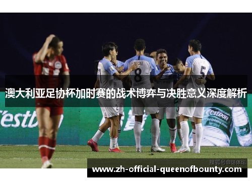 澳大利亚足协杯加时赛的战术博弈与决胜意义深度解析