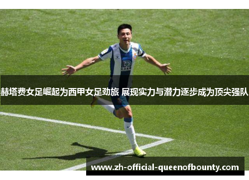 赫塔费女足崛起为西甲女足劲旅 展现实力与潜力逐步成为顶尖强队