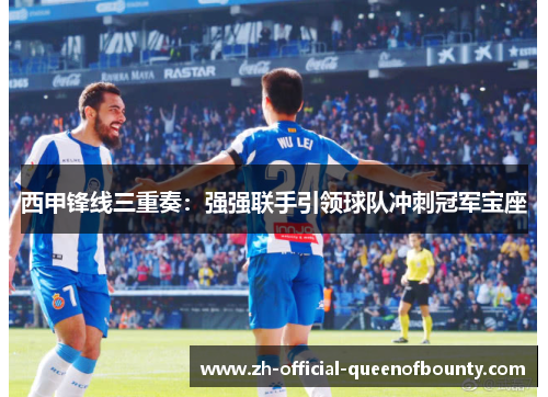 西甲锋线三重奏：强强联手引领球队冲刺冠军宝座
