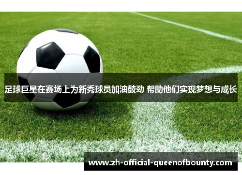 足球巨星在赛场上为新秀球员加油鼓劲 帮助他们实现梦想与成长