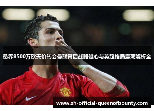 桑乔8500万欧天价转会曼联背后战略雄心与英超格局震荡解析全 桑乔8500万欧天价转会曼联背后战略雄心与英超格局震荡解析全