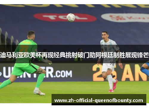 迪马利亚欧美杯再现经典挑射破门助阿根廷制胜展现锋芒