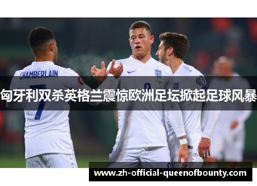 匈牙利双杀英格兰震惊欧洲足坛掀起足球风暴