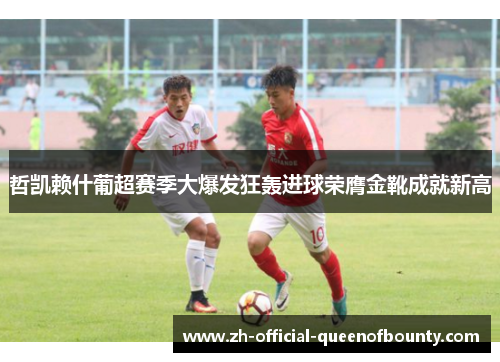 哲凯赖什葡超赛季大爆发狂轰进球荣膺金靴成就新高